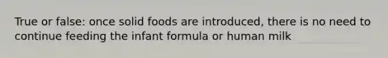 True or false: once solid foods are introduced, there is no need to continue feeding the infant formula or human milk