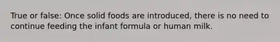 True or false: Once solid foods are introduced, there is no need to continue feeding the infant formula or human milk.