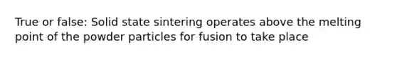 True or false: Solid state sintering operates above the melting point of the powder particles for fusion to take place