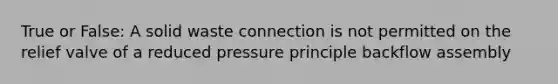 True or False: A solid waste connection is not permitted on the relief valve of a reduced pressure principle backflow assembly