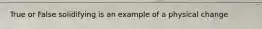 True or False solidifying is an example of a physical change