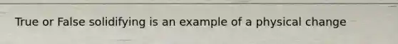 True or False solidifying is an example of a physical change