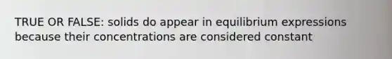 TRUE OR FALSE: solids do appear in equilibrium expressions because their concentrations are considered constant