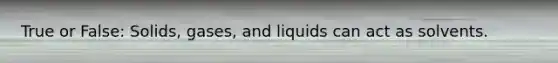 True or False: Solids, gases, and liquids can act as solvents.