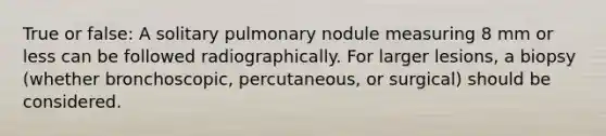 True or false: A solitary pulmonary nodule measuring 8 mm or less can be followed radiographically. For larger lesions, a biopsy (whether bronchoscopic, percutaneous, or surgical) should be considered.