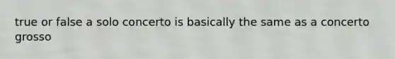 true or false a solo concerto is basically the same as a concerto grosso