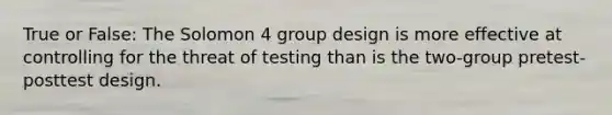 True or False: The Solomon 4 group design is more effective at controlling for the threat of testing than is the two-group pretest-posttest design.