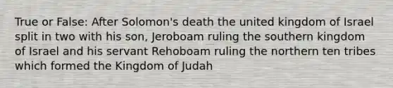 True or False: After Solomon's death the united kingdom of Israel split in two with his son, Jeroboam ruling the southern kingdom of Israel and his servant Rehoboam ruling the northern ten tribes which formed the Kingdom of Judah