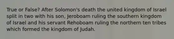 True or False? After Solomon's death the united kingdom of Israel split in two with his son, Jeroboam ruling the southern kingdom of Israel and his servant Rehoboam ruling the northern ten tribes which formed the kingdom of Judah.