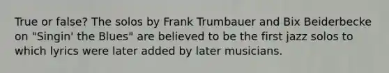 True or false? The solos by Frank Trumbauer and Bix Beiderbecke on "Singin' the Blues" are believed to be the first jazz solos to which lyrics were later added by later musicians.