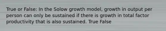 True or False: In the Solow growth model, growth in output per person can only be sustained if there is growth in total factor productivity that is also sustained. True False