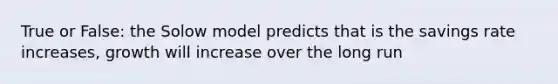 True or False: the Solow model predicts that is the savings rate increases, growth will increase over the long run