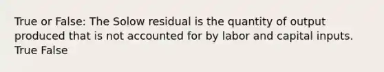 True or False: The Solow residual is the quantity of output produced that is not accounted for by labor and capital inputs. True False