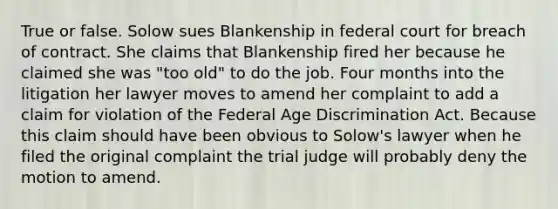 True or false. Solow sues Blankenship in federal court for breach of contract. She claims that Blankenship fired her because he claimed she was "too old" to do the job. Four months into the litigation her lawyer moves to amend her complaint to add a claim for violation of the Federal Age Discrimination Act. Because this claim should have been obvious to Solow's lawyer when he filed the original complaint the trial judge will probably deny the motion to amend.