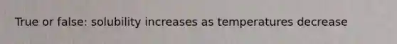 True or false: solubility increases as temperatures decrease