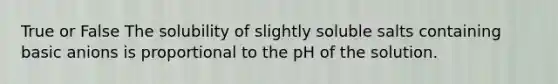 True or False The solubility of slightly soluble salts containing basic anions is proportional to the pH of the solution.