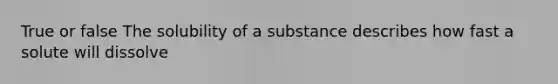 True or false The solubility of a substance describes how fast a solute will dissolve