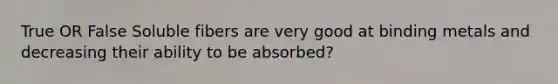 True OR False Soluble fibers are very good at binding metals and decreasing their ability to be absorbed?
