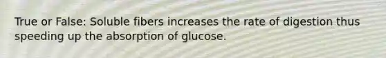 True or False: Soluble fibers increases the rate of digestion thus speeding up the absorption of glucose.