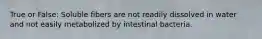 True or False: Soluble fibers are not readily dissolved in water and not easily metabolized by intestinal bacteria.