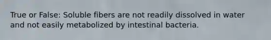 True or False: Soluble fibers are not readily dissolved in water and not easily metabolized by intestinal bacteria.