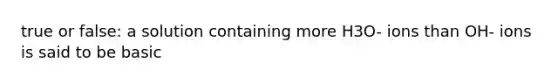true or false: a solution containing more H3O- ions than OH- ions is said to be basic
