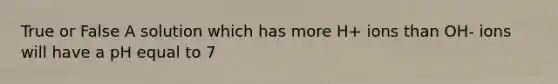True or False A solution which has more H+ ions than OH- ions will have a pH equal to 7