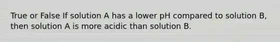 True or False If solution A has a lower pH compared to solution B, then solution A is more acidic than solution B.