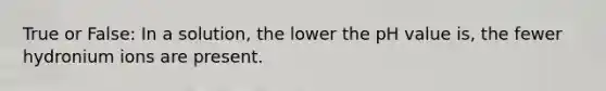 True or False: In a solution, the lower the pH value is, the fewer hydronium ions are present.