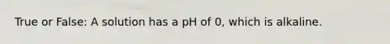 True or False: A solution has a pH of 0, which is alkaline.