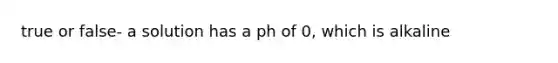 true or false- a solution has a ph of 0, which is alkaline