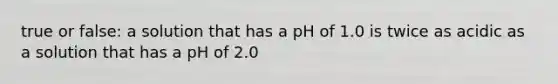 true or false: a solution that has a pH of 1.0 is twice as acidic as a solution that has a pH of 2.0