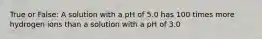 True or False: A solution with a pH of 5.0 has 100 times more hydrogen ions than a solution with a pH of 3.0