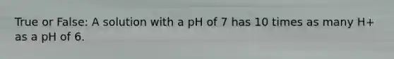 True or False: A solution with a pH of 7 has 10 times as many H+ as a pH of 6.