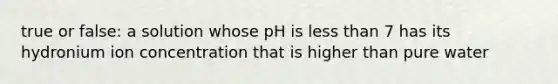 true or false: a solution whose pH is less than 7 has its hydronium ion concentration that is higher than pure water