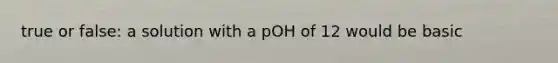 true or false: a solution with a pOH of 12 would be basic