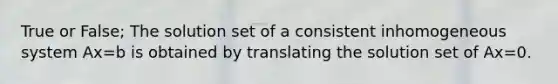 True or False; The solution set of a consistent inhomogeneous system Ax=b is obtained by translating the solution set of Ax=0.