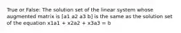 True or False: The solution set of the linear system whose augmented matrix is [a1 a2 a3 b] is the same as the solution set of the equation x1a1 + x2a2 + x3a3 = b