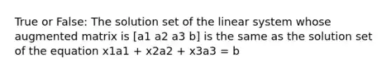 True or False: The solution set of the linear system whose augmented matrix is [a1 a2 a3 b] is the same as the solution set of the equation x1a1 + x2a2 + x3a3 = b