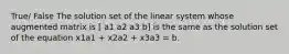 True/ False The solution set of the linear system whose augmented matrix is [ a1 a2 a3 b] is the same as the solution set of the equation x1a1 + x2a2 + x3a3 = b.