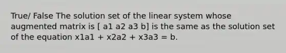 True/ False The solution set of the linear system whose augmented matrix is [ a1 a2 a3 b] is the same as the solution set of the equation x1a1 + x2a2 + x3a3 = b.