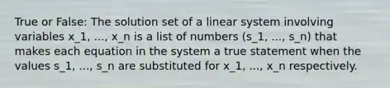 True or False: The solution set of a linear system involving variables x_1, ..., x_n is a list of numbers (s_1, ..., s_n) that makes each equation in the system a true statement when the values s_1, ..., s_n are substituted for x_1, ..., x_n respectively.