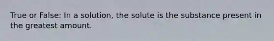 True or False: In a solution, the solute is the substance present in the greatest amount.