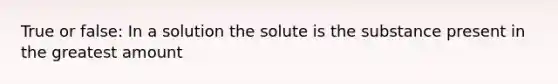 True or false: In a solution the solute is the substance present in the greatest amount