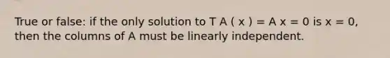 True or false: if the only solution to T A ( x ) = A x = 0 is x = 0, then the columns of A must be linearly independent.