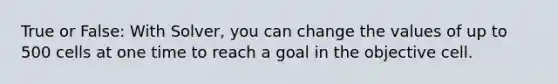 True or False: With Solver, you can change the values of up to 500 cells at one time to reach a goal in the objective cell.