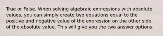 True or False. When solving algebraic expressions with absolute values, you can simply create two equations equal to the positive and negative value of the expression on the other side of the absolute value. This will give you the two answer options.