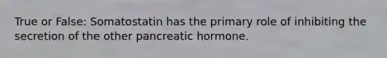 True or False: Somatostatin has the primary role of inhibiting the secretion of the other pancreatic hormone.