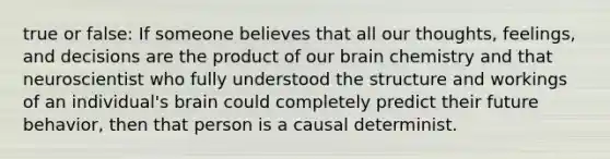 true or false: If someone believes that all our thoughts, feelings, and decisions are the product of our brain chemistry and that neuroscientist who fully understood the structure and workings of an individual's brain could completely predict their future behavior, then that person is a causal determinist.