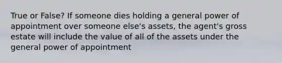 True or False? If someone dies holding a general power of appointment over someone else's assets, the agent's gross estate will include the value of all of the assets under the general power of appointment